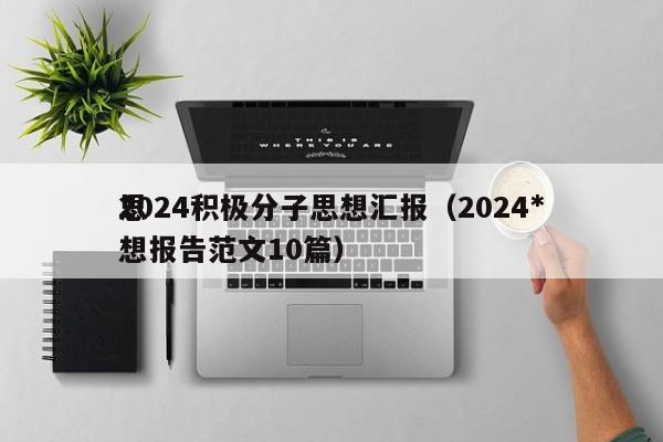 2024积极分子思想汇报（2024*
思想报告范文10篇）