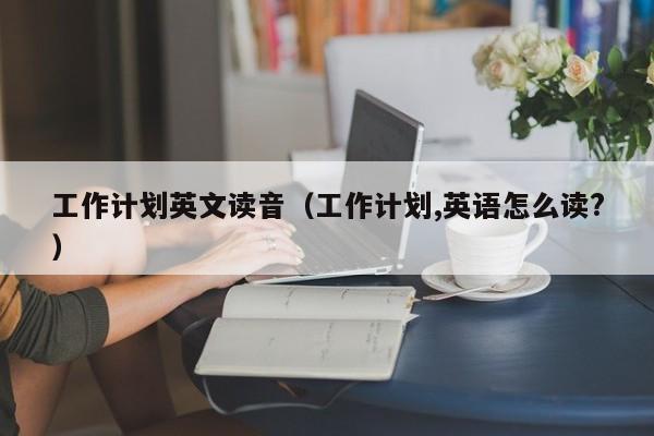 工作计划英文读音（工作计划,英语怎么读?）