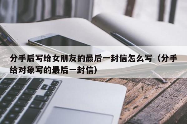 分手后写给女朋友的最后一封信怎么写（分手给对象写的最后一封信）