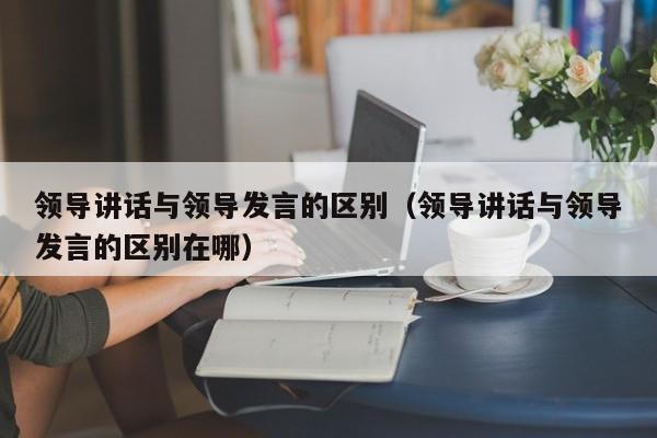 领导讲话与领导发言的区别（领导讲话与领导发言的区别在哪）