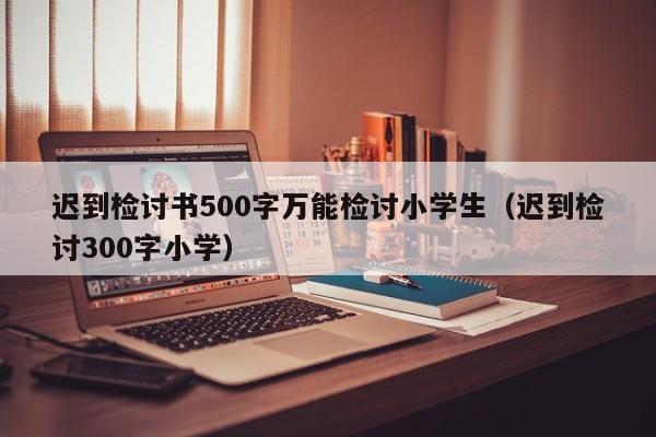 迟到检讨书500字万能检讨小学生（迟到检讨300字小学）