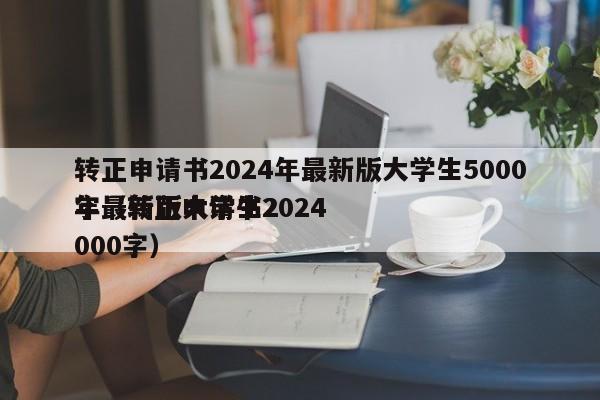 转正申请书2024年最新版大学生5000字（转正申请书2024
年最新版大学生2000字）