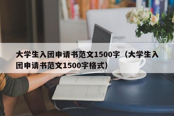 大学生入团申请书范文1500字（大学生入团申请书范文1500字格式）